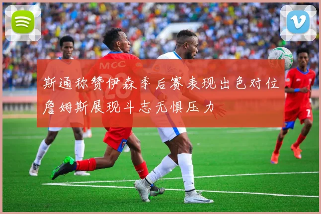 斯通称赞伊森季后赛表现出色对位詹姆斯展现斗志无惧压力