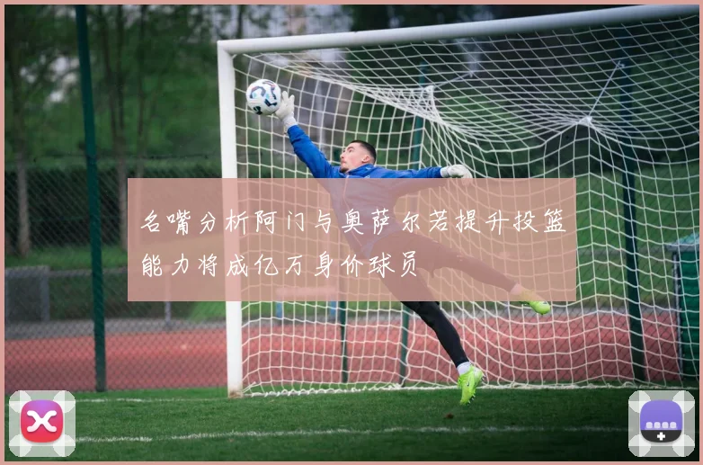 名嘴分析阿门与奥萨尔若提升投篮能力将成亿万身价球员