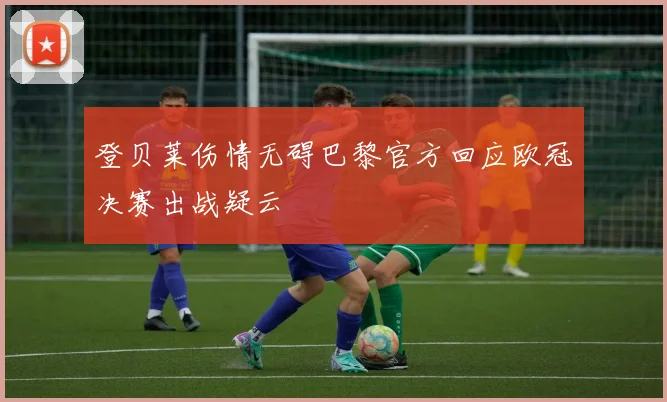 登贝莱伤情无碍巴黎官方回应欧冠决赛出战疑云
