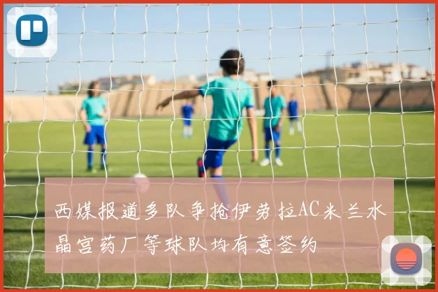 西媒报道多队争抢伊劳拉AC米兰水晶宫药厂等球队均有意签约