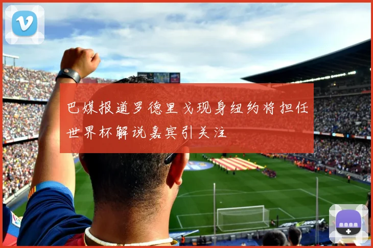 巴媒报道罗德里戈现身纽约将担任世界杯解说嘉宾引关注