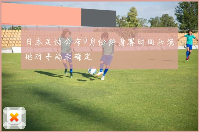 日本足协公布9月份热身赛时间和场地对手尚未确定