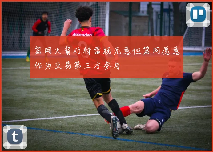 篮网火箭对特雷杨无意但篮网愿意作为交易第三方参与