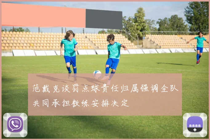 范戴克谈罚点球责任归属强调全队共同承担教练安排决定