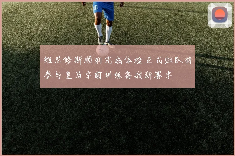维尼修斯顺利完成体检正式归队将参与皇马季前训练备战新赛季