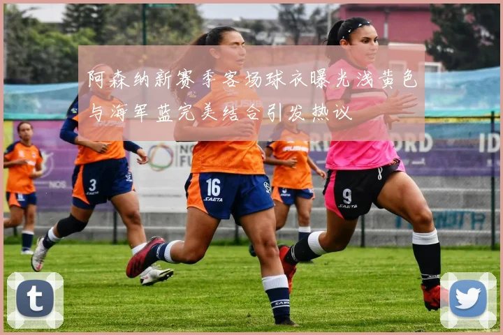 阿森纳新赛季客场球衣曝光浅黄色与海军蓝完美结合引发热议