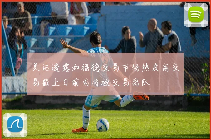 美记透露加福德交易市场热度高交易截止日前或将被交易离队
