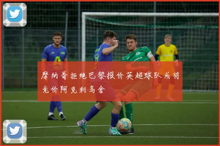 摩纳哥拒绝巴黎报价英超球队或将竞价阿克利乌舍