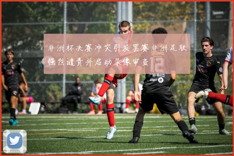非洲杯决赛冲突引发罢赛非洲足联强烈谴责并启动录像审查