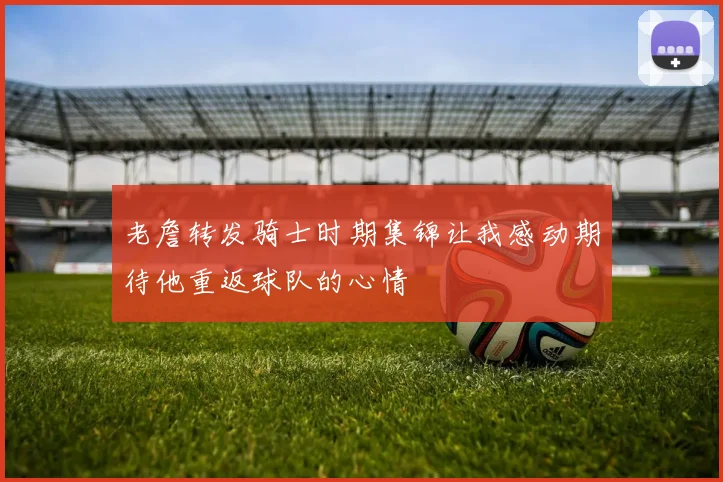 老詹转发骑士时期集锦让我感动期待他重返球队的心情