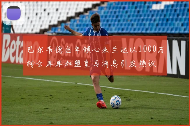 巴尔韦德当年倾心米兰达以1000万转会库库加盟皇马消息引发热议