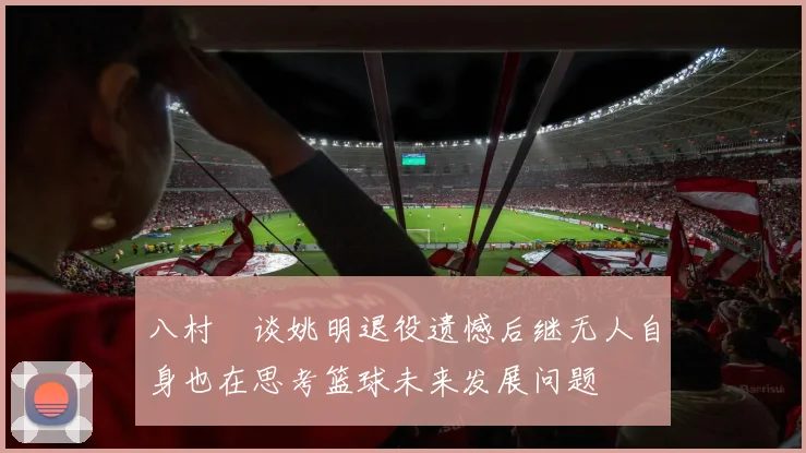 八村塁谈姚明退役遗憾后继无人自身也在思考篮球未来发展问题