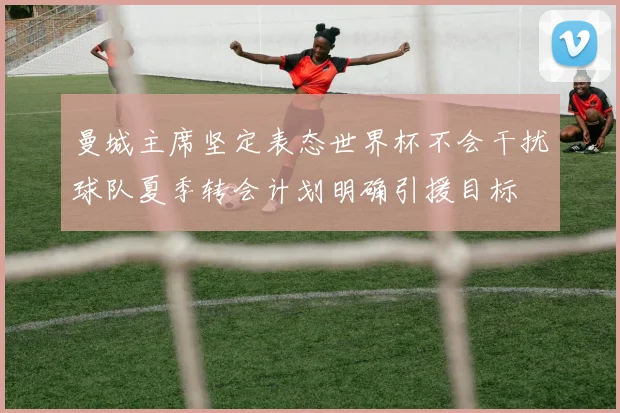 曼城主席坚定表态世界杯不会干扰球队夏季转会计划明确引援目标
