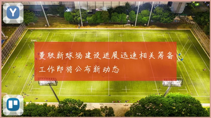 曼联新球场建设进展迅速相关筹备工作即将公布新动态