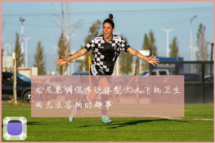 尤尼恩调侃韦德体型太大飞机卫生间无法容纳的趣事
