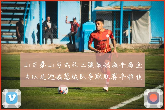 山东泰山与武汉三镇激战成平局全力以赴迎战蓉城队争取联赛半程佳绩