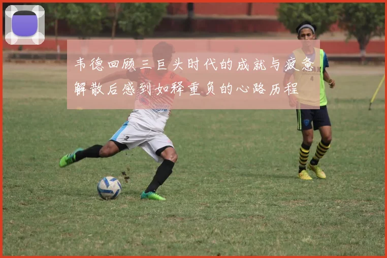 韦德回顾三巨头时代的成就与疲惫解散后感到如释重负的心路历程