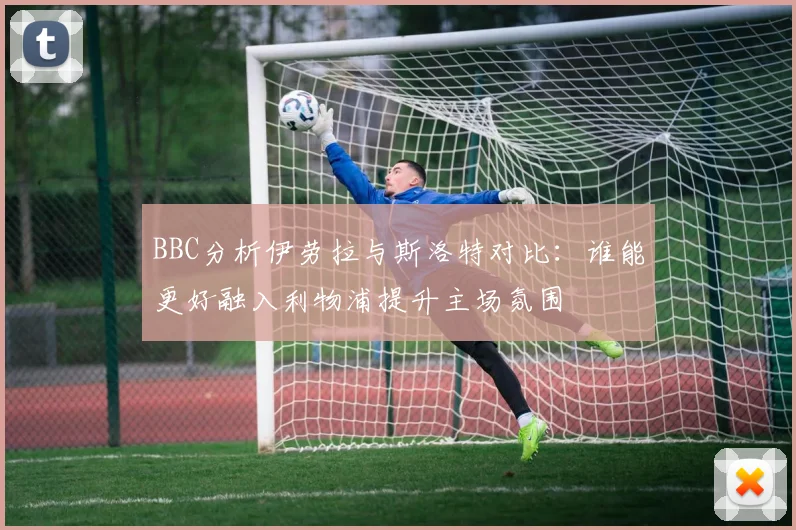 BBC分析伊劳拉与斯洛特对比：谁能更好融入利物浦提升主场氛围