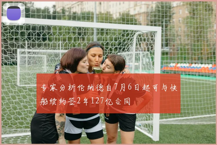 专家分析伦纳德自7月6日起可与快船续约签2年127亿合同