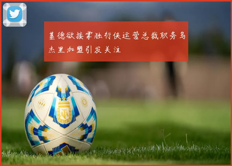 基德欲接掌独行侠运营总裁职务乌杰里加盟引发关注