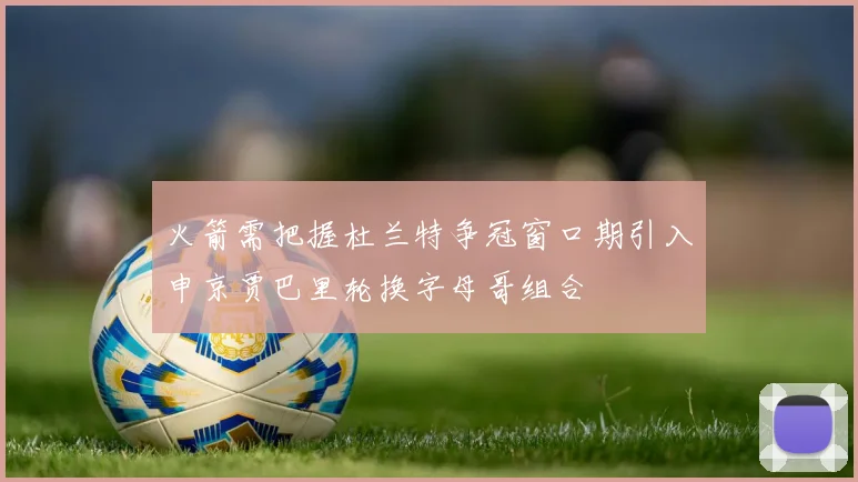 火箭需把握杜兰特争冠窗口期引入申京贾巴里轮换字母哥组合