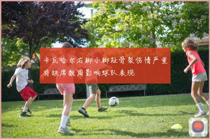 卡瓦哈尔右脚小脚趾骨裂伤情严重将缺席数周影响球队表现